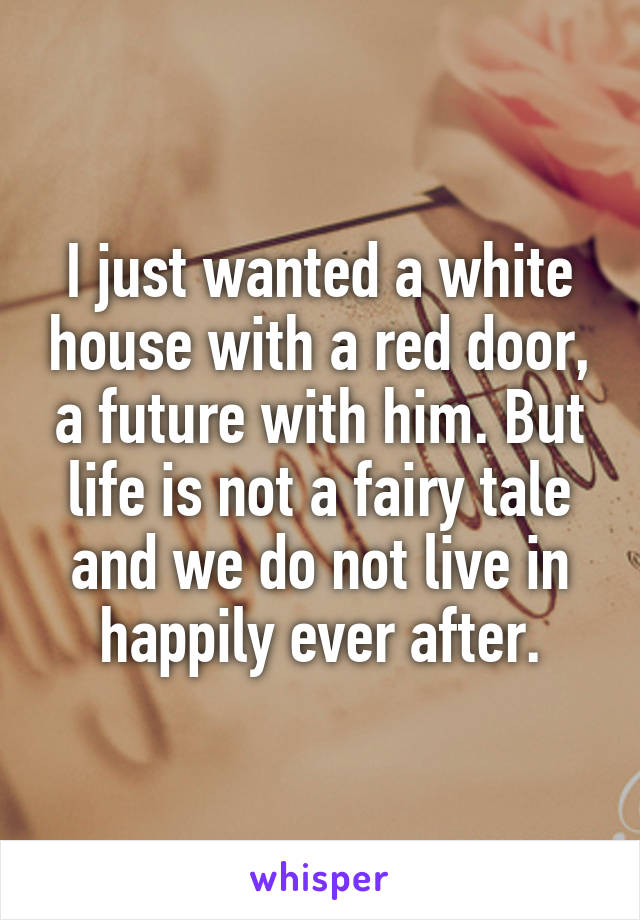 I just wanted a white house with a red door, a future with him. But life is not a fairy tale and we do not live in happily ever after.