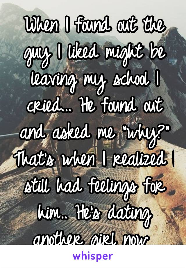 When I found out the guy I liked might be leaving my school I cried... He found out and asked me "why?" That's when I realized I still had feelings for him.. He's dating another girl now 