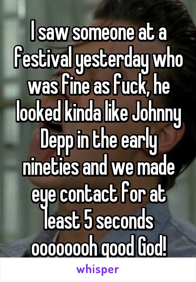 I saw someone at a festival yesterday who was fine as fuck, he looked kinda like Johnny Depp in the early nineties and we made eye contact for at least 5 seconds oooooooh good God!