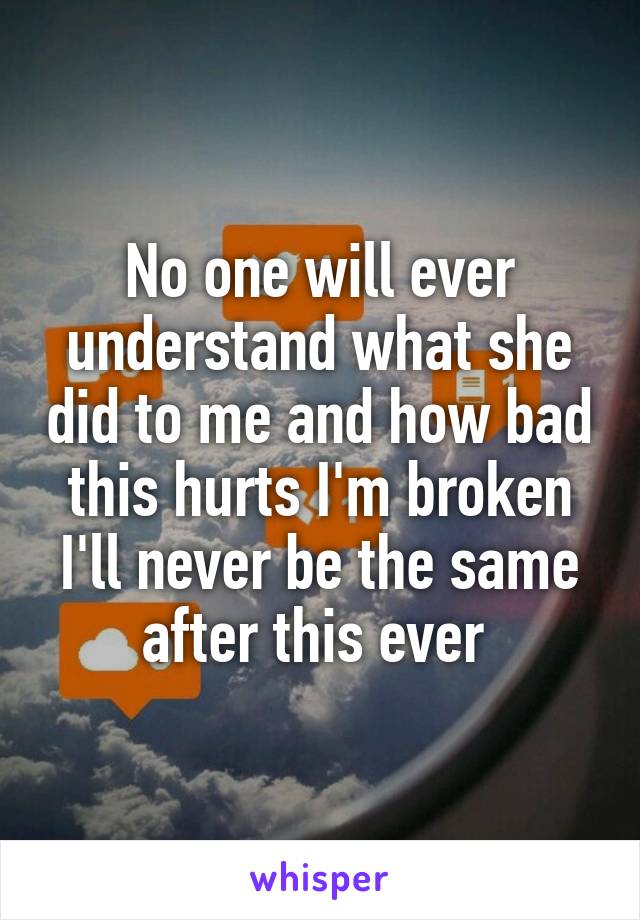 No one will ever understand what she did to me and how bad this hurts I'm broken I'll never be the same after this ever 