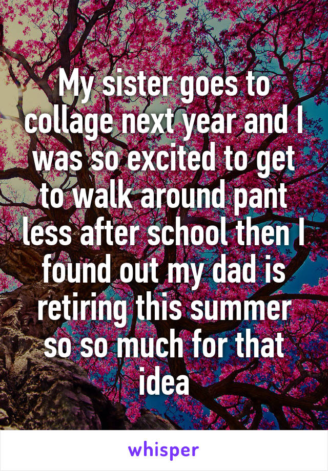 My sister goes to collage next year and I was so excited to get to walk around pant less after school then I found out my dad is retiring this summer so so much for that idea