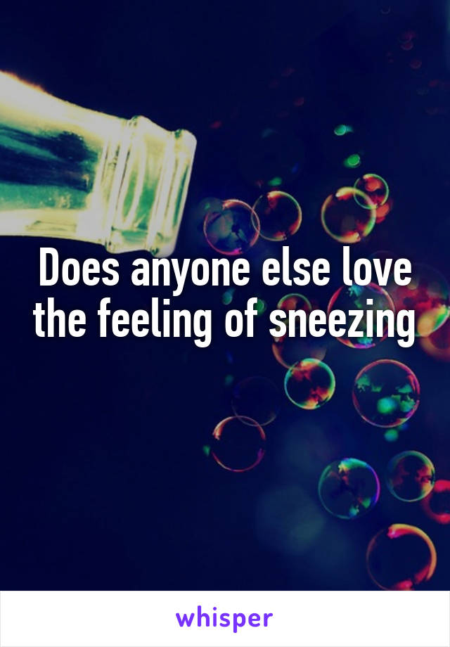 Does anyone else love the feeling of sneezing 