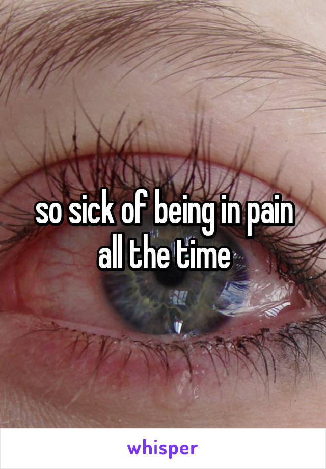 so sick of being in pain all the time