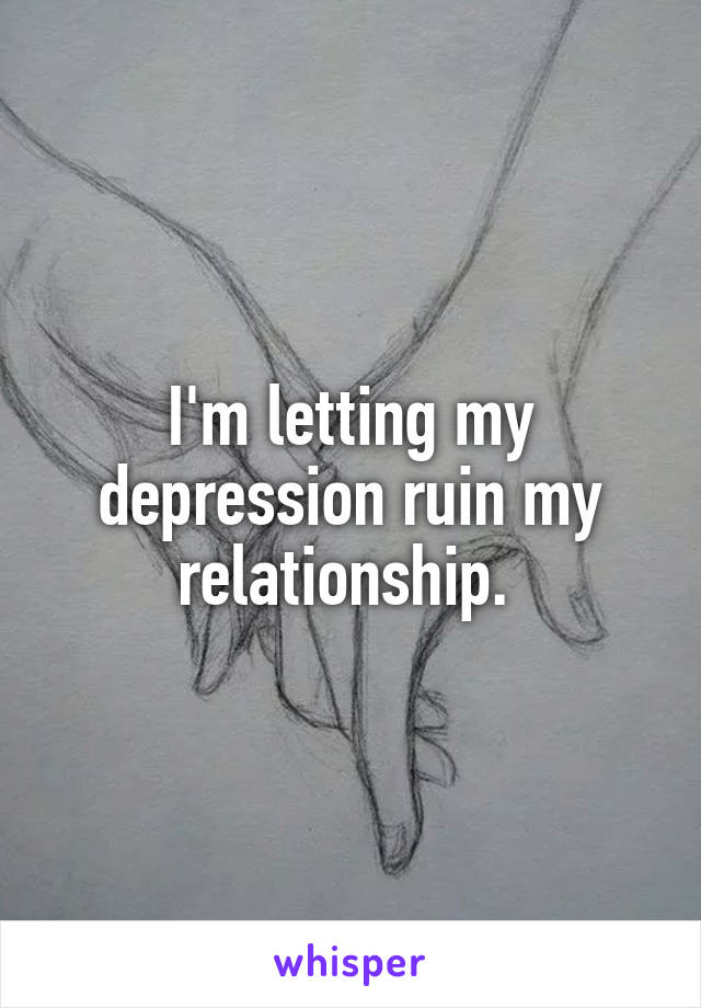 I'm letting my depression ruin my relationship. 