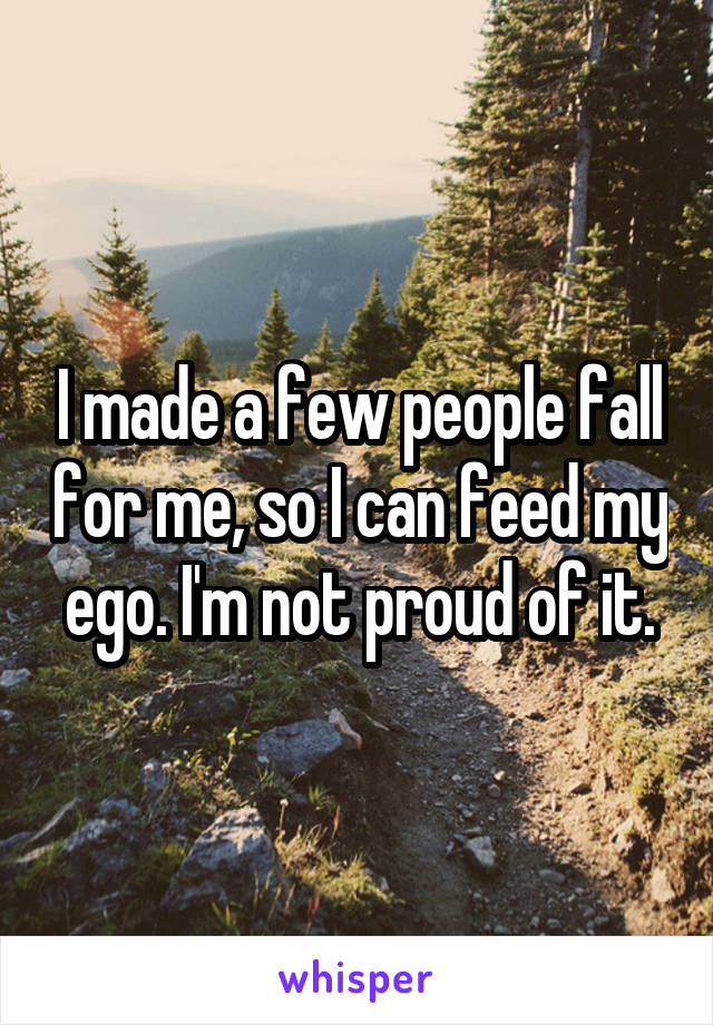 I made a few people fall for me, so I can feed my ego. I'm not proud of it.