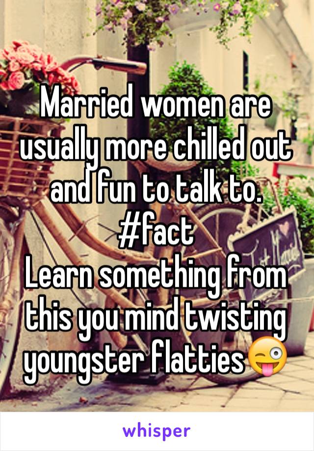 Married women are usually more chilled out and fun to talk to. 
#fact
Learn something from this you mind twisting youngster flatties😜