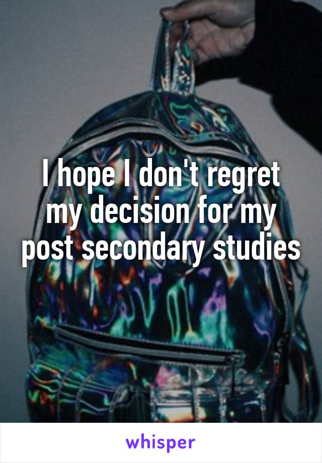 I hope I don't regret my decision for my post secondary studies 