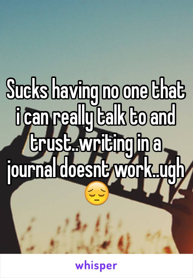 Sucks having no one that i can really talk to and trust..writing in a journal doesnt work..ugh 😔