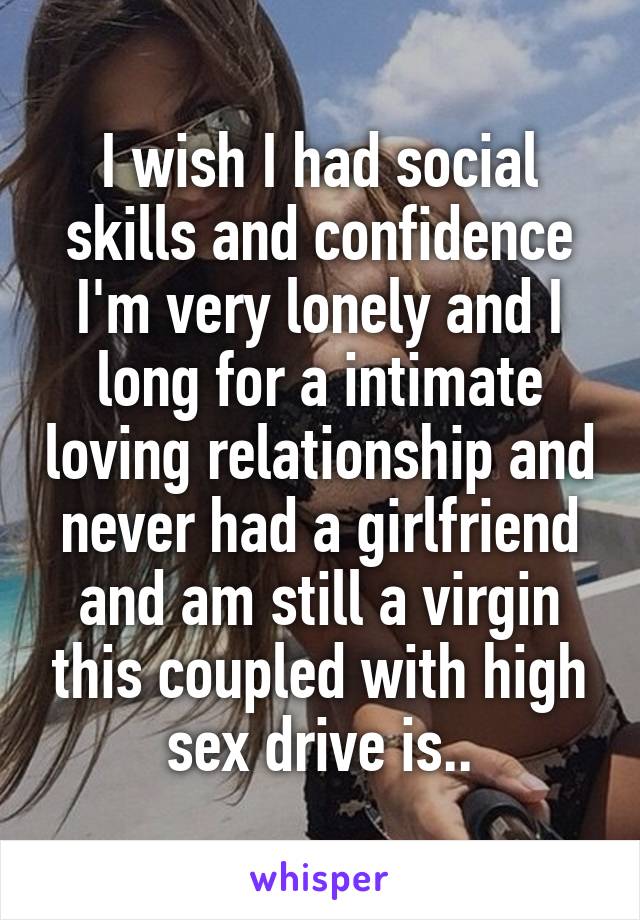 I wish I had social skills and confidence I'm very lonely and I long for a intimate loving relationship and never had a girlfriend and am still a virgin this coupled with high sex drive is..