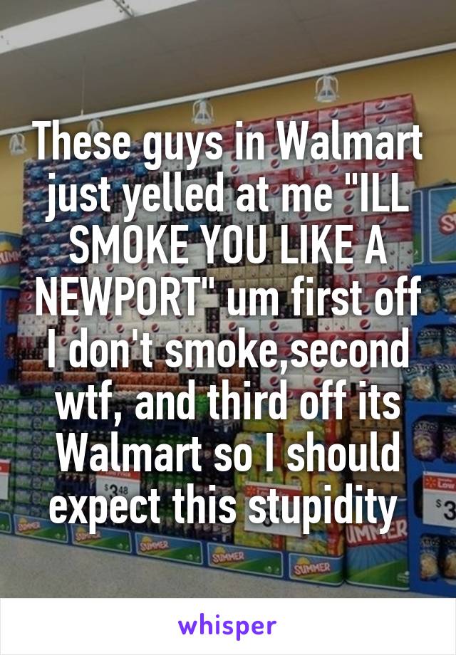 These guys in Walmart just yelled at me "ILL SMOKE YOU LIKE A NEWPORT" um first off I don't smoke,second wtf, and third off its Walmart so I should expect this stupidity 