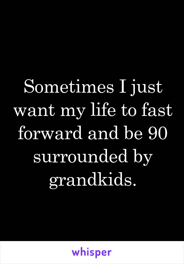 Sometimes I just want my life to fast forward and be 90 surrounded by grandkids.