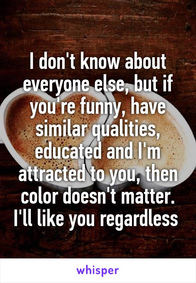 I don't know about everyone else, but if you're funny, have similar qualities, educated and I'm attracted to you, then color doesn't matter. I'll like you regardless 