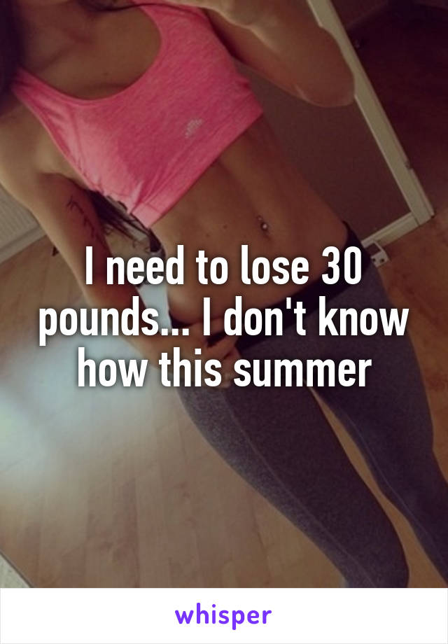 I need to lose 30 pounds... I don't know how this summer