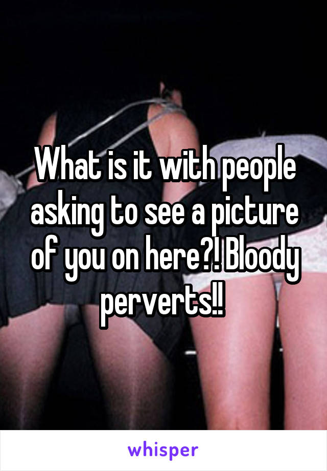 What is it with people asking to see a picture of you on here?! Bloody perverts!! 