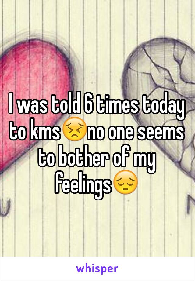 I was told 6 times today to kms😣no one seems to bother of my feelings😔