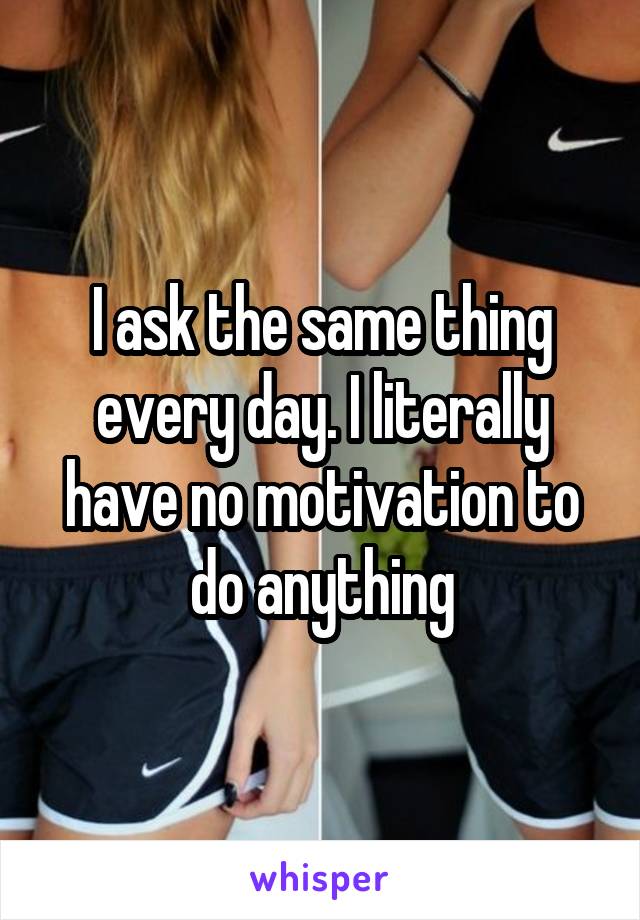 I ask the same thing every day. I literally have no motivation to do anything