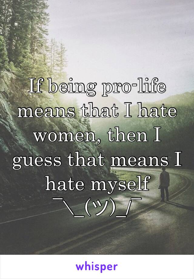 If being pro-life means that I hate women, then I guess that means I hate myself 
¯\_(ツ)_/¯