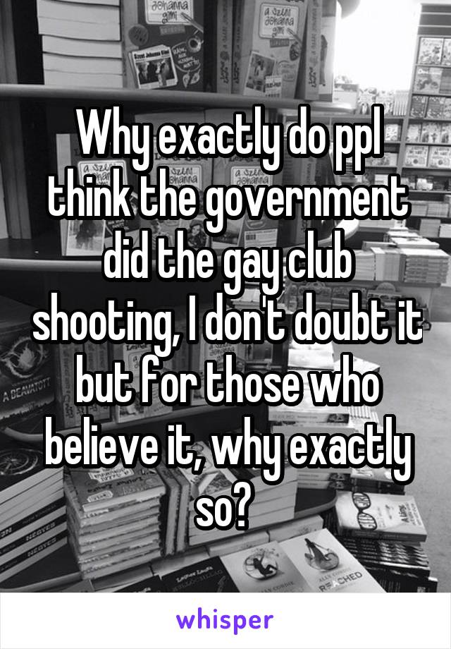 Why exactly do ppl think the government did the gay club shooting, I don't doubt it but for those who believe it, why exactly so? 