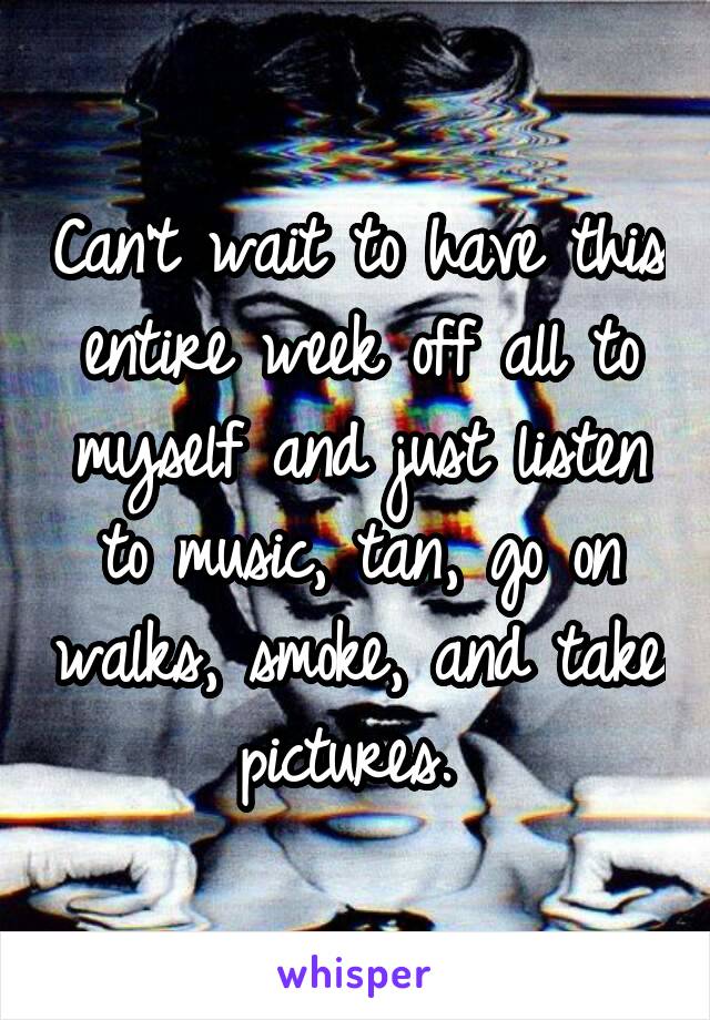 Can't wait to have this entire week off all to myself and just listen to music, tan, go on walks, smoke, and take pictures. 