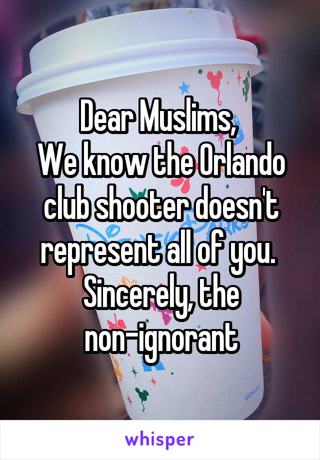 Dear Muslims, 
We know the Orlando club shooter doesn't represent all of you. 
Sincerely, the non-ignorant