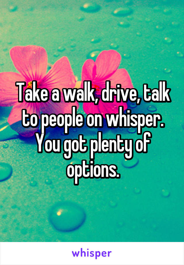 Take a walk, drive, talk to people on whisper. You got plenty of options.