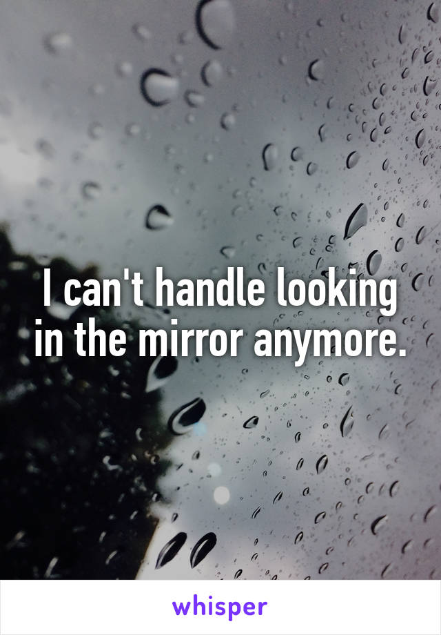 I can't handle looking in the mirror anymore.