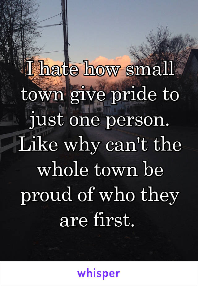 I hate how small town give pride to just one person. Like why can't the whole town be proud of who they are first. 