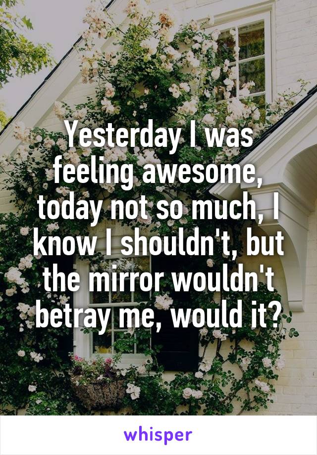 Yesterday I was feeling awesome, today not so much, I know I shouldn't, but the mirror wouldn't betray me, would it?