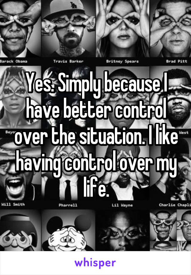 Yes. Simply because I have better control over the situation. I like having control over my life.