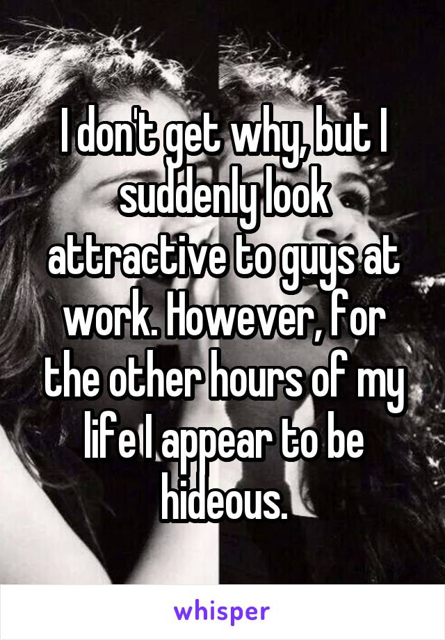 I don't get why, but I suddenly look attractive to guys at work. However, for the other hours of my life I appear to be hideous.