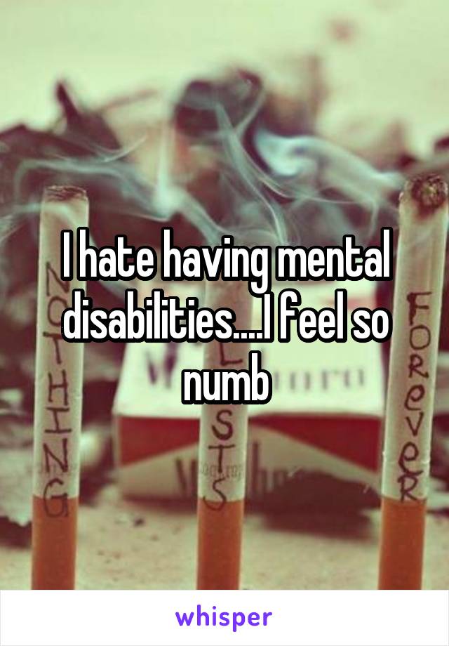 I hate having mental disabilities....I feel so numb