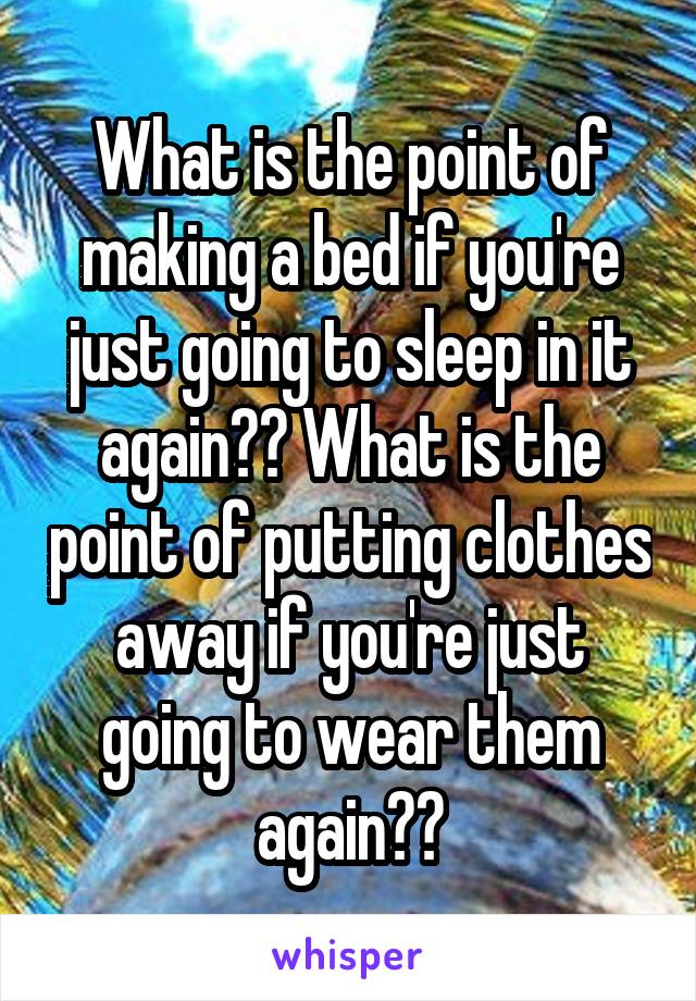 What is the point of making a bed if you're just going to sleep in it again?? What is the point of putting clothes away if you're just going to wear them again??