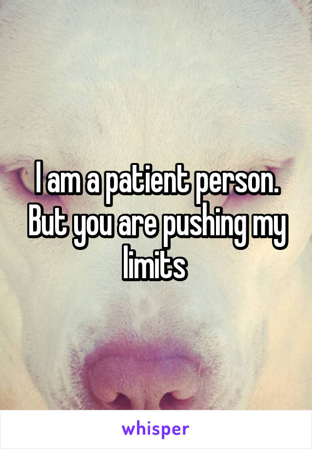 I am a patient person. But you are pushing my limits 