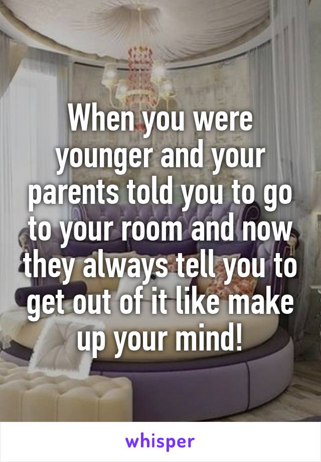When you were younger and your parents told you to go to your room and now they always tell you to get out of it like make up your mind!