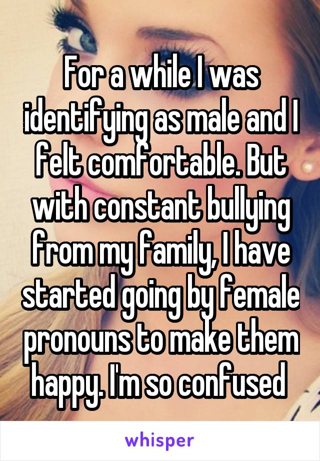 For a while I was identifying as male and I felt comfortable. But with constant bullying from my family, I have started going by female pronouns to make them happy. I'm so confused 