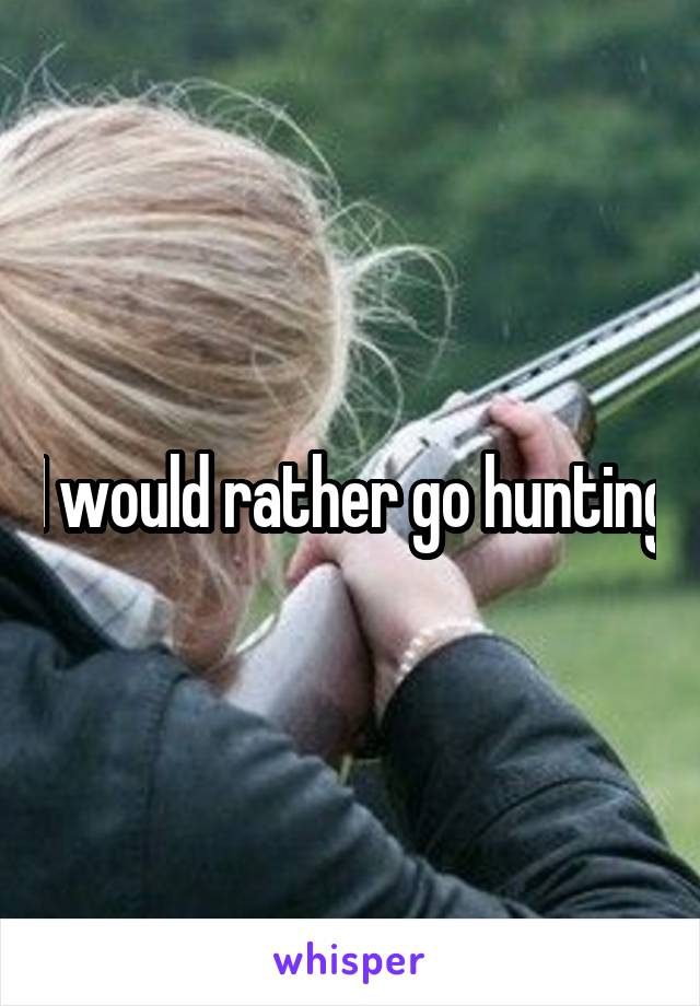 I would rather go hunting