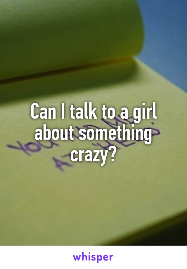 Can I talk to a girl about something crazy?