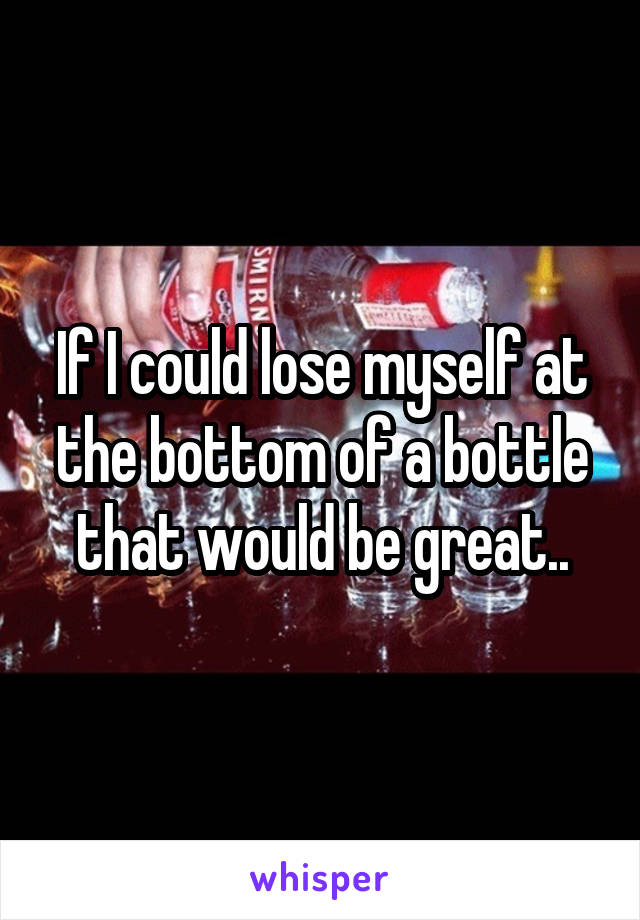 If I could lose myself at the bottom of a bottle that would be great..