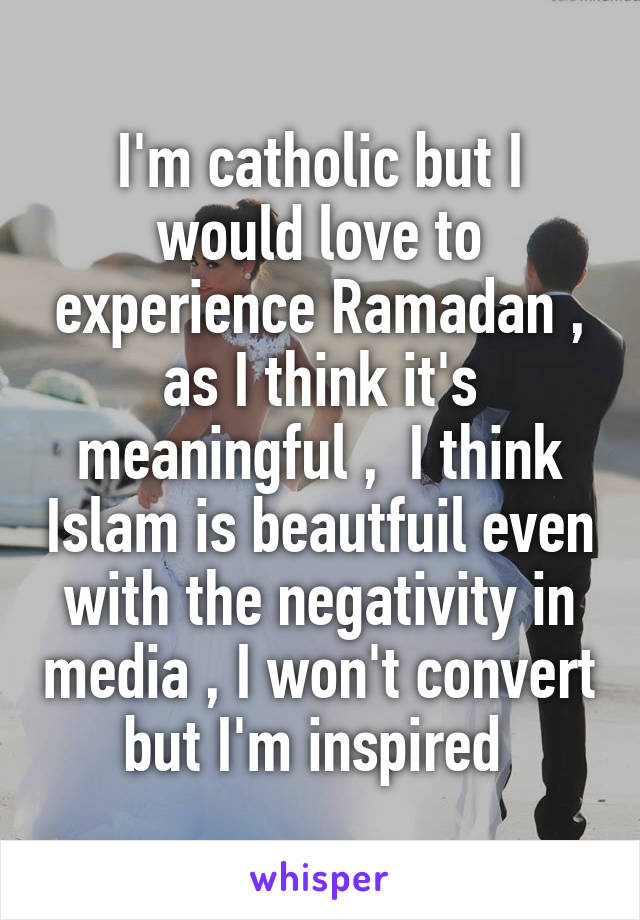 I'm catholic but I would love to experience Ramadan , as I think it's meaningful ,  I think Islam is beautfuil even with the negativity in media , I won't convert but I'm inspired 