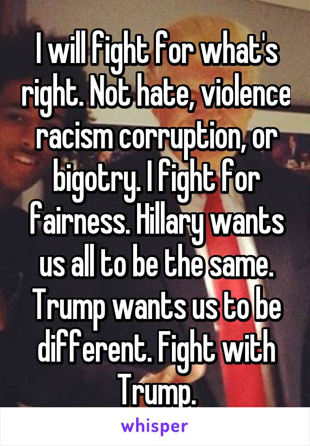 I will fight for what's right. Not hate, violence racism corruption, or bigotry. I fight for fairness. Hillary wants us all to be the same. Trump wants us to be different. Fight with Trump.