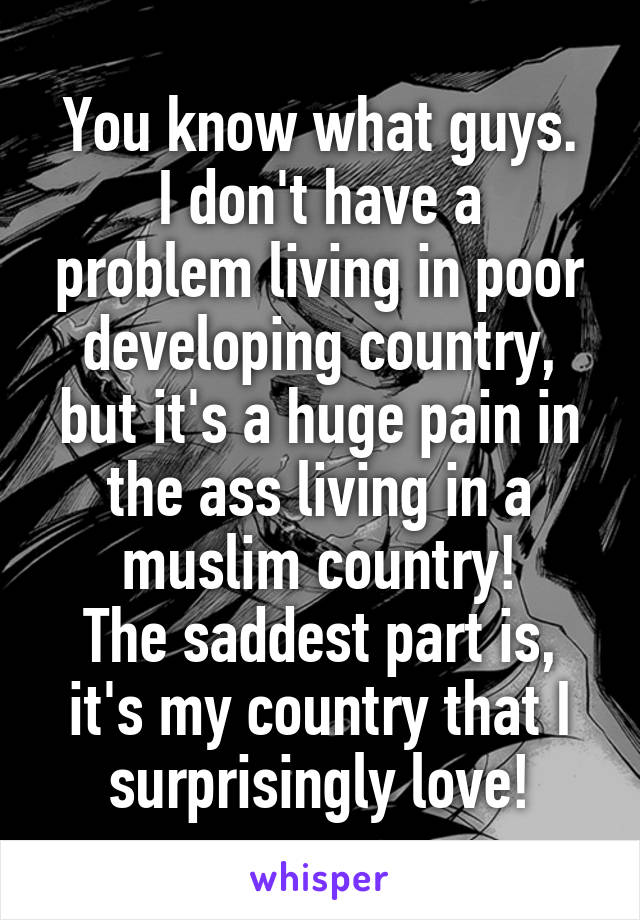 You know what guys.
I don't have a problem living in poor developing country, but it's a huge pain in the ass living in a muslim country!
The saddest part is, it's my country that I surprisingly love!