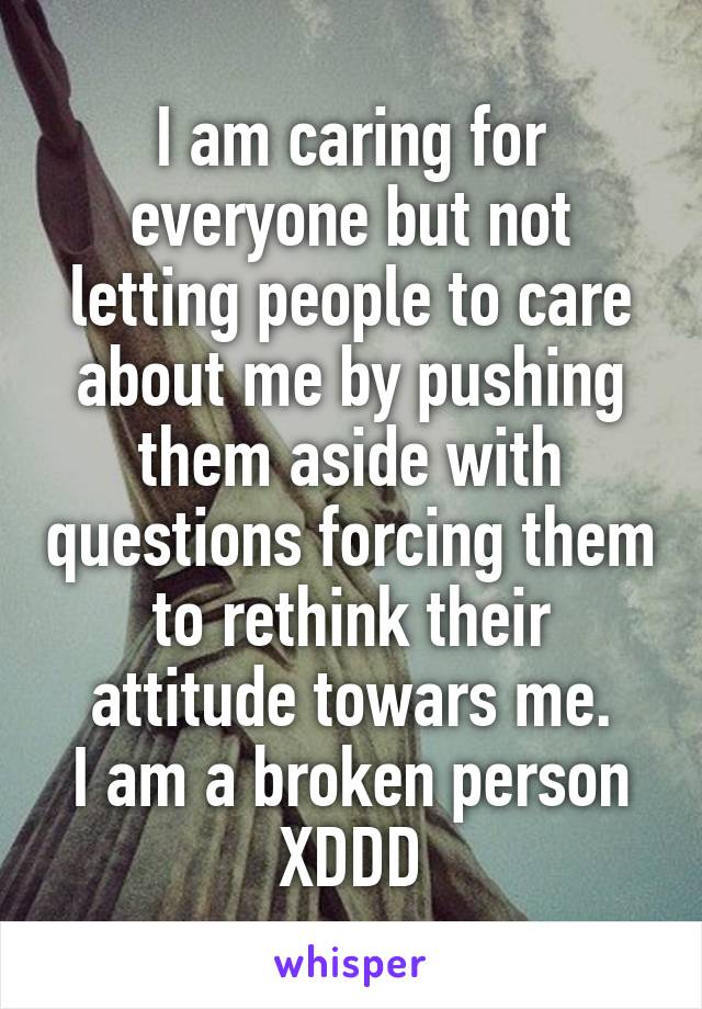 I am caring for everyone but not letting people to care about me by pushing them aside with questions forcing them to rethink their attitude towars me.
I am a broken person XDDD