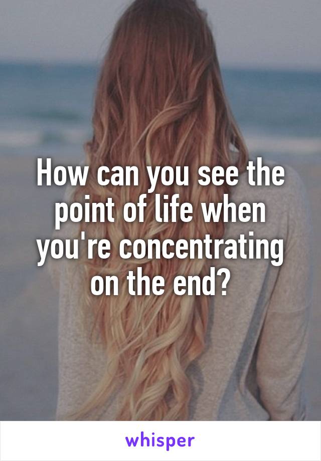 How can you see the point of life when you're concentrating on the end?