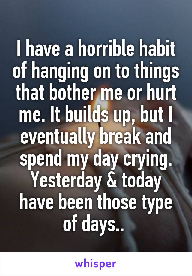 I have a horrible habit of hanging on to things that bother me or hurt me. It builds up, but I eventually break and spend my day crying. Yesterday & today have been those type of days.. 