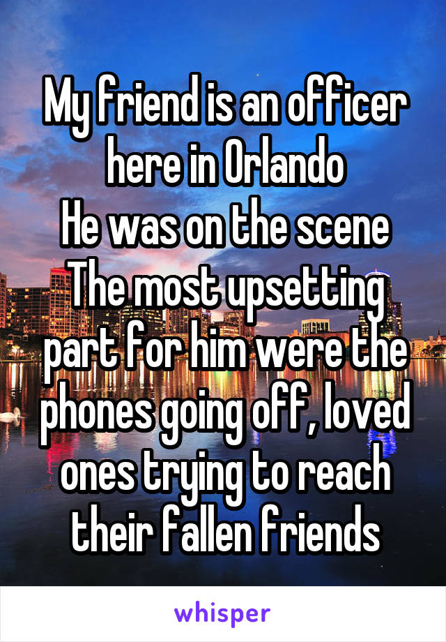 My friend is an officer here in Orlando
He was on the scene
The most upsetting part for him were the phones going off, loved ones trying to reach their fallen friends