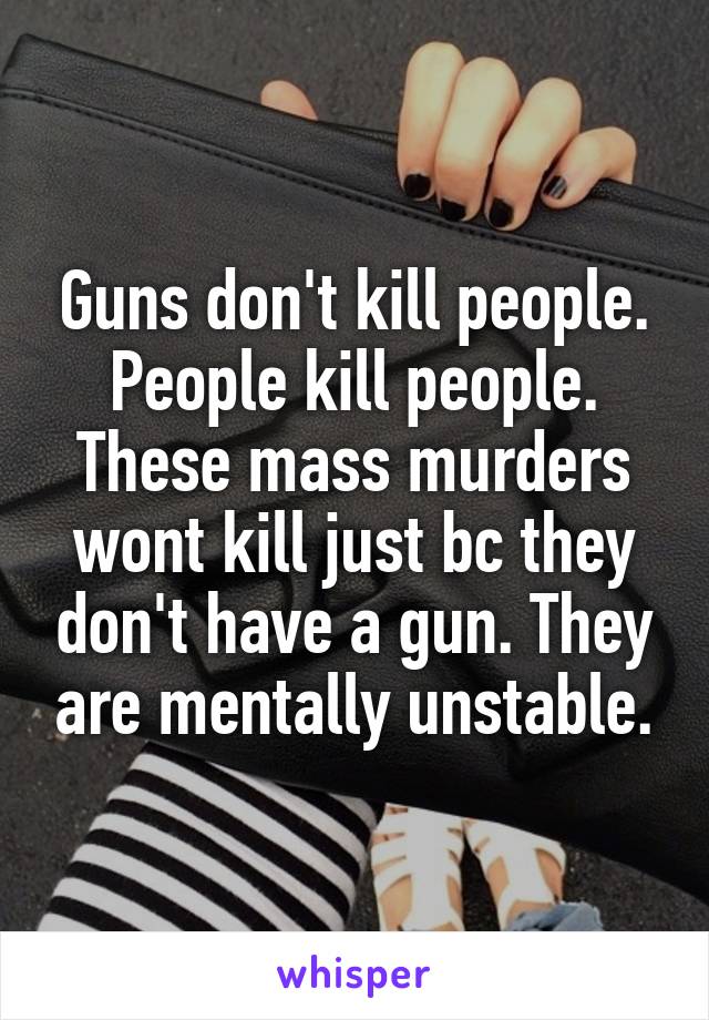 Guns don't kill people. People kill people. These mass murders wont kill just bc they don't have a gun. They are mentally unstable.