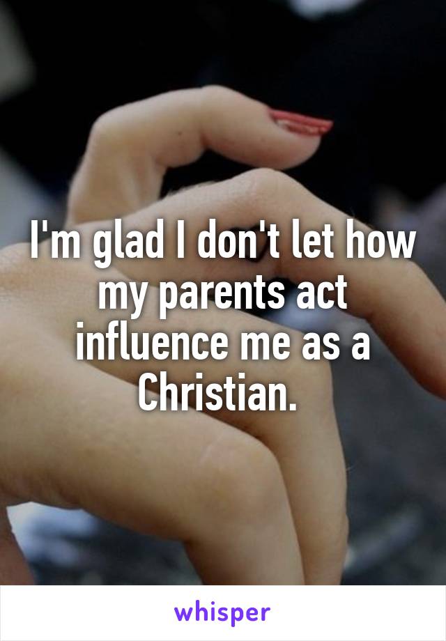 I'm glad I don't let how my parents act influence me as a Christian. 