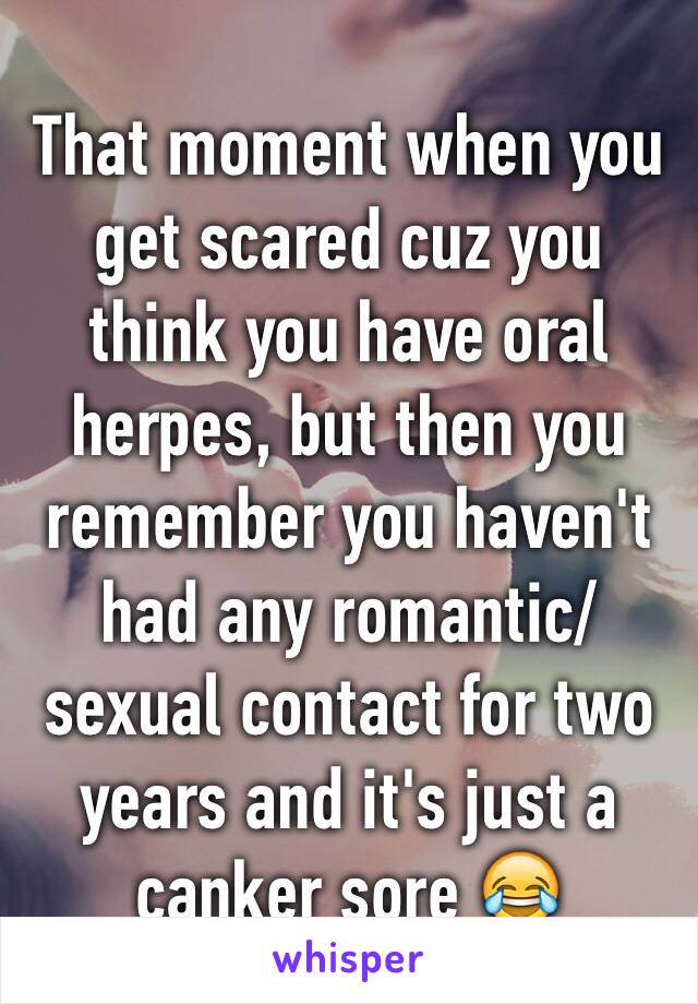 That moment when you get scared cuz you think you have oral herpes, but then you remember you haven't had any romantic/sexual contact for two years and it's just a canker sore 😂