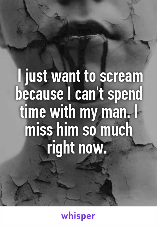  I just want to scream because I can't spend time with my man. I miss him so much right now. 