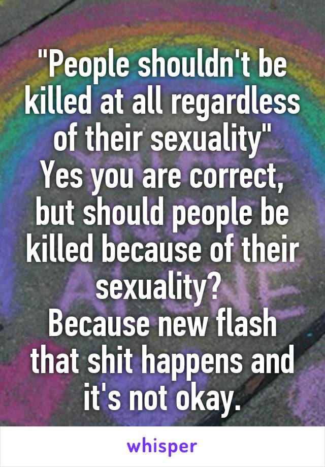 "People shouldn't be killed at all regardless of their sexuality"
Yes you are correct, but should people be killed because of their sexuality? 
Because new flash that shit happens and it's not okay.